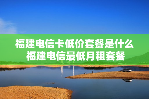 福建电信卡低价套餐是什么 福建电信最低月租套餐