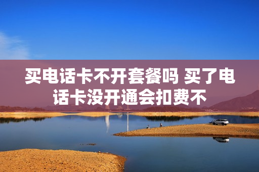 买电话卡不开套餐吗 买了电话卡没开通会扣费不