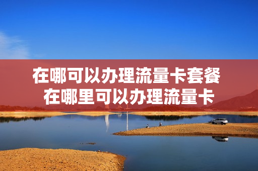 在哪可以办理流量卡套餐 在哪里可以办理流量卡