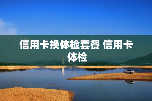 信用卡换体检套餐 信用卡 体检