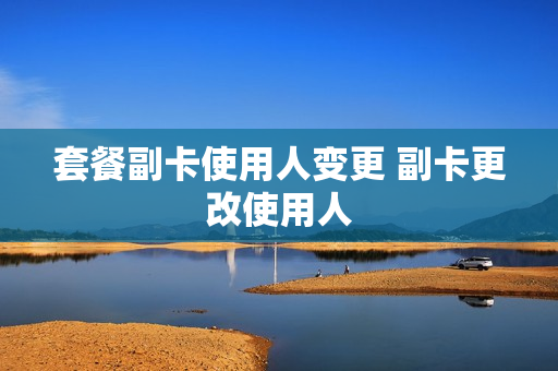 套餐副卡使用人变更 副卡更改使用人