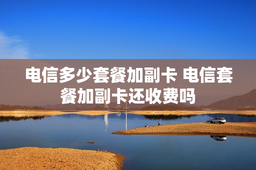 电信多少套餐加副卡 电信套餐加副卡还收费吗