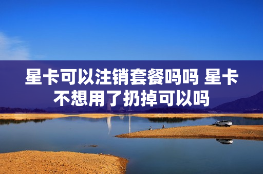 星卡可以注销套餐吗吗 星卡不想用了扔掉可以吗