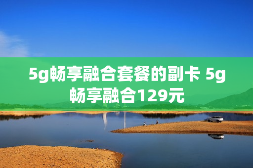 5g畅享融合套餐的副卡 5g畅享融合129元