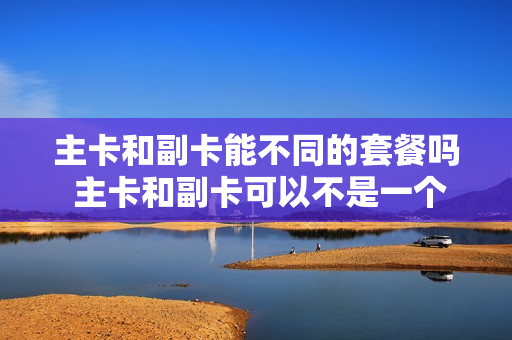 主卡和副卡能不同的套餐吗 主卡和副卡可以不是一个人吗