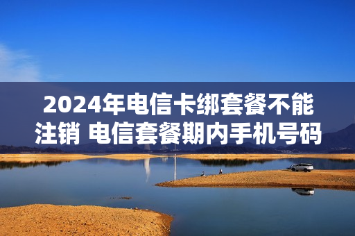 2024年电信卡绑套餐不能注销 电信套餐期内手机号码注销