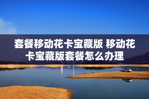 套餐移动花卡宝藏版 移动花卡宝藏版套餐怎么办理