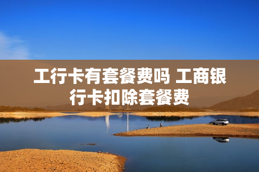 工行卡有套餐费吗 工商银行卡扣除套餐费