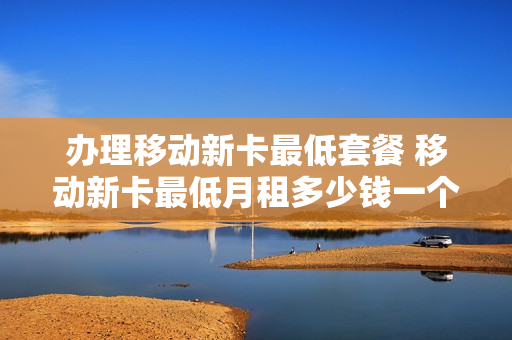 办理移动新卡最低套餐 移动新卡最低月租多少钱一个月