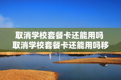 取消学校套餐卡还能用吗 取消学校套餐卡还能用吗移动