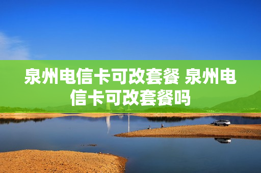 泉州电信卡可改套餐 泉州电信卡可改套餐吗