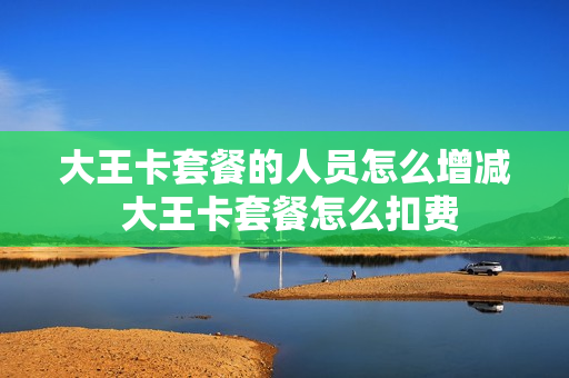 大王卡套餐的人员怎么增减 大王卡套餐怎么扣费