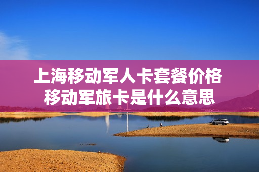 上海移动军人卡套餐价格 移动军旅卡是什么意思