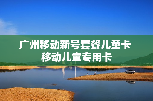 广州移动新号套餐儿童卡 移动儿童专用卡