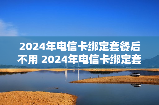 2024年电信卡绑定套餐后不用 2024年电信卡绑定套餐后不用会扣钱吗