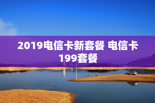 2019电信卡新套餐 电信卡199套餐