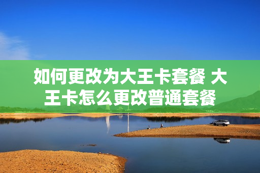 如何更改为大王卡套餐 大王卡怎么更改普通套餐