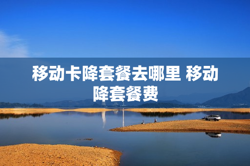 移动卡降套餐去哪里 移动降套餐费