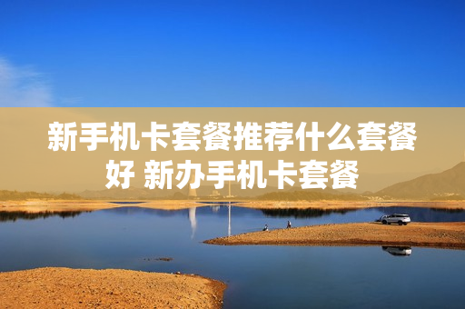 新手机卡套餐推荐什么套餐好 新办手机卡套餐