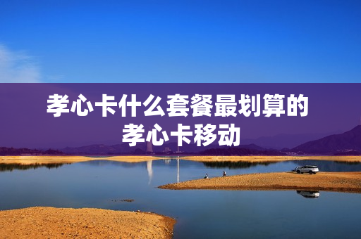 孝心卡什么套餐最划算的 孝心卡移动