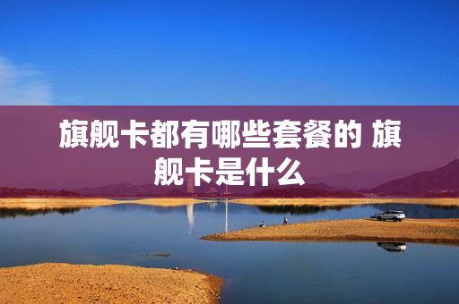 旗舰卡都有哪些套餐的 旗舰卡是什么