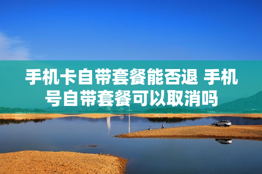 手机卡自带套餐能否退 手机号自带套餐可以取消吗