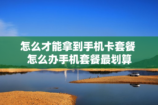 怎么才能拿到手机卡套餐 怎么办手机套餐最划算