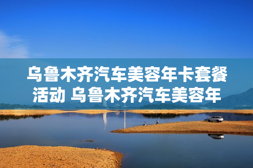 乌鲁木齐汽车美容年卡套餐活动 乌鲁木齐汽车美容年卡套餐活动有哪些