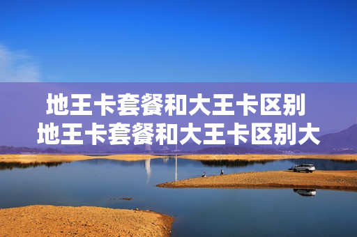 地王卡套餐和大王卡区别 地王卡套餐和大王卡区别大吗