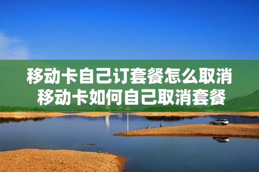 移动卡自己订套餐怎么取消 移动卡如何自己取消套餐