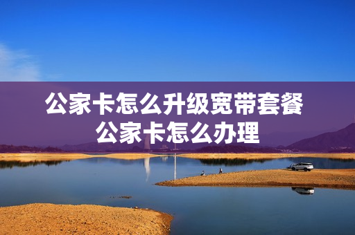 公家卡怎么升级宽带套餐 公家卡怎么办理
