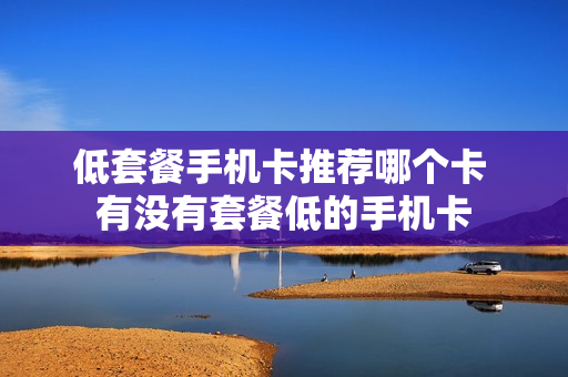 低套餐手机卡推荐哪个卡 有没有套餐低的手机卡