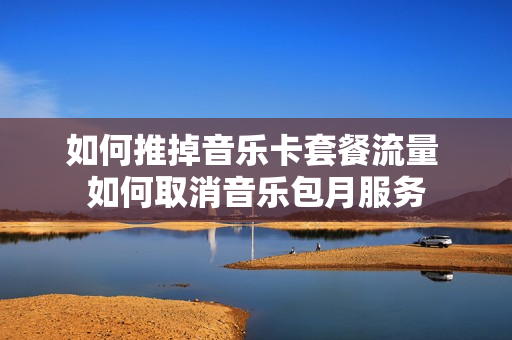 如何推掉音乐卡套餐流量 如何取消音乐包月服务