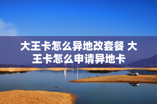 大王卡怎么异地改套餐 大王卡怎么申请异地卡