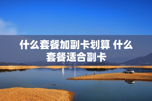 什么套餐加副卡划算 什么套餐适合副卡