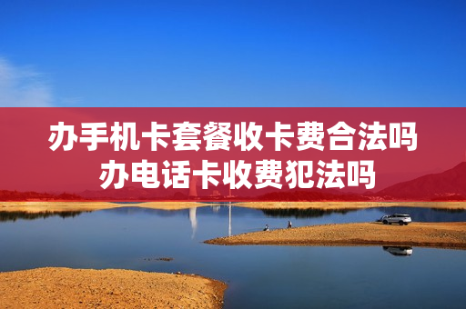 办手机卡套餐收卡费合法吗 办电话卡收费犯法吗