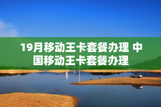 19月移动王卡套餐办理 中国移动王卡套餐办理