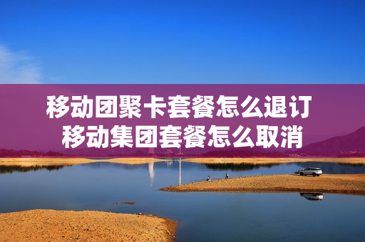 移动团聚卡套餐怎么退订 移动集团套餐怎么取消