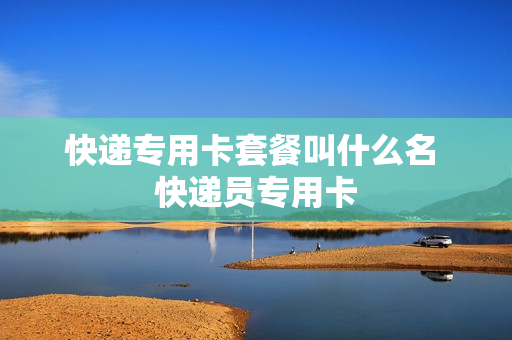 快递专用卡套餐叫什么名 快递员专用卡
