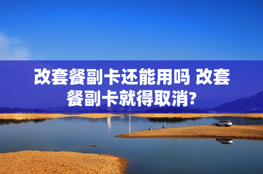 改套餐副卡还能用吗 改套餐副卡就得取消?