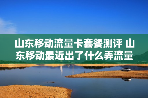 山东移动流量卡套餐测评 山东移动最近出了什么弄流量的活动