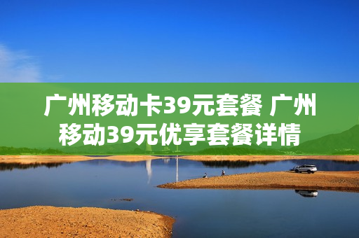 广州移动卡39元套餐 广州移动39元优享套餐详情