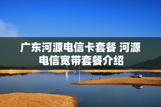 广东河源电信卡套餐 河源电信宽带套餐介绍