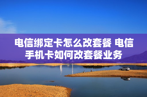 电信绑定卡怎么改套餐 电信手机卡如何改套餐业务