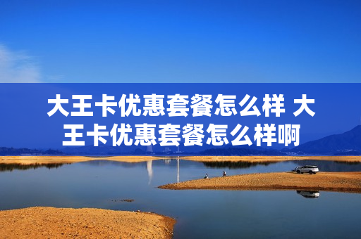大王卡优惠套餐怎么样 大王卡优惠套餐怎么样啊