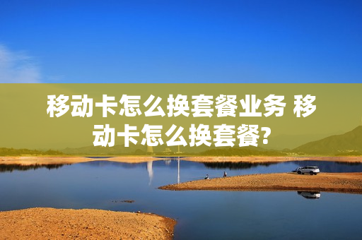 移动卡怎么换套餐业务 移动卡怎么换套餐?