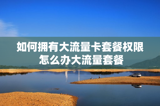 如何拥有大流量卡套餐权限 怎么办大流量套餐