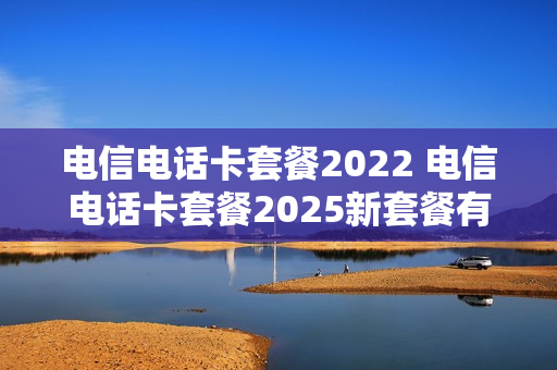 电信电话卡套餐2022 电信电话卡套餐2025新套餐有哪些