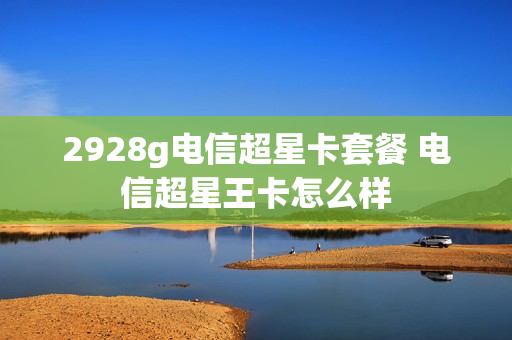 2928g电信超星卡套餐 电信超星王卡怎么样