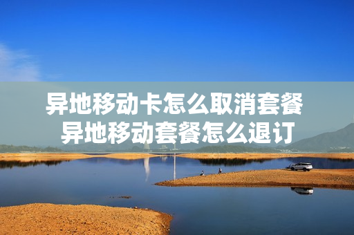 异地移动卡怎么取消套餐 异地移动套餐怎么退订